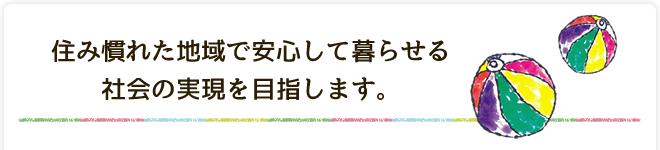 住み慣れた地域で安心して暮らせる社会の実現を目指します。