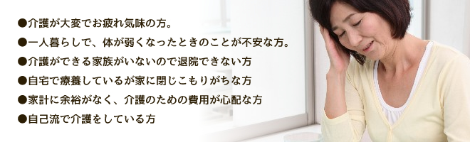 ●介護が大変で疲れ気味の方。●一人暮らしで、体が弱くなったときのことが不安な方。●介護ができる家族がいないので退院できない方●自宅で療養しているが家に閉じこもりがちな方●家計に余裕がなく、介護のための費用が心配な方●自己流で介護をしている方