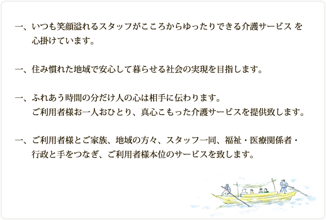 一、いつも笑顔溢れるスタッフがこころからゆったりできる介護サービス を心掛けています。一、住み慣れた地域で安心して暮らせる社会の実現を目指します。一、ふれあう時間の分だけ人の心は相手に伝わります。ご利用者様お一人おひとり、真心こもった介護サービスを提供致し
