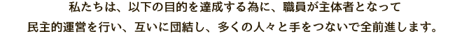 私たちは、以下の目的を達成する為に、職員が主体者となって民主的運営を行い、互いに団結し、多くの人々と手をつないで全前進します。